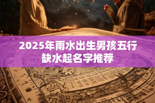 2025年雨水出生男孩五行缺水起名字推荐 2025年雨水出生男孩五行缺水起名字推荐