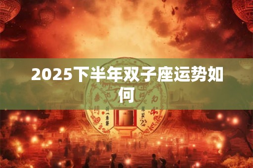 2025下半年双子座运势如何 2025下半年双子座运势如何