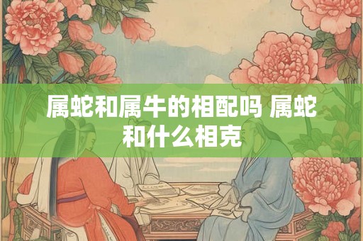 属蛇和属牛的相配吗 属蛇和什么相克