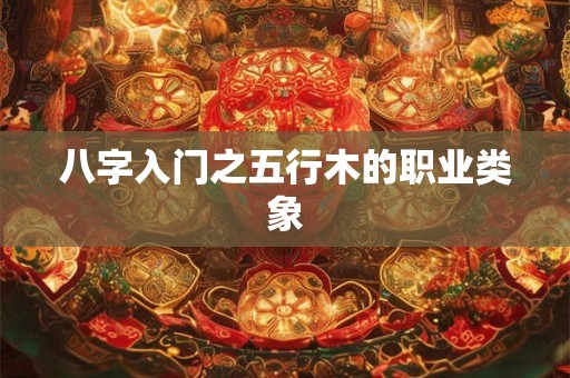 八字入门之五行木的职业类象 八字入门之五行木的职业类象