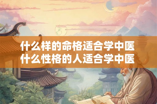 什么样的命格适合学中医 什么性格的人适合学中医 什么样的命格适合学中医 什么性格的人适合学中医
