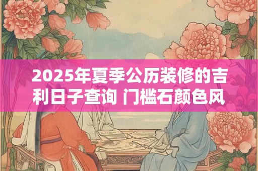 2025年夏季公历装修的吉利日子查询 门槛石颜色风水 2025年夏季公历装修的吉利日子查询 门槛石颜色风水
