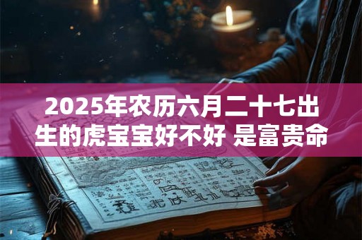 2025年农历六月二十七出生的虎宝宝好不好 是富贵命吗 2025年农历六月二十七出生的虎宝宝好不好 是富贵命吗