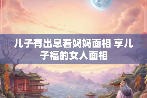 儿子有出息看妈妈面相 享儿子福的女人面相 儿子有出息看妈妈面相 享儿子福的女人面相