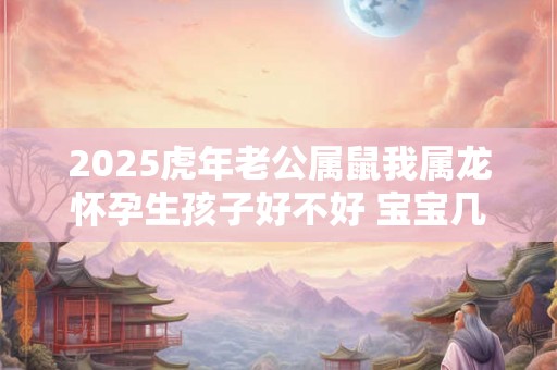 2025虎年老公属鼠我属龙怀孕生孩子好不好 宝宝几月出生好 2025虎年老公属鼠我属龙怀孕生孩子好不好 宝宝几月出生好