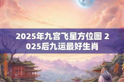 2025年九宫飞星方位图 2025后九运最好生肖 2025年九宫飞星方位图 2025后九运最好生肖