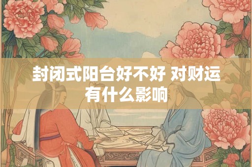 封闭式阳台好不好 对财运有什么影响 封闭式阳台好不好 对财运有什么影响