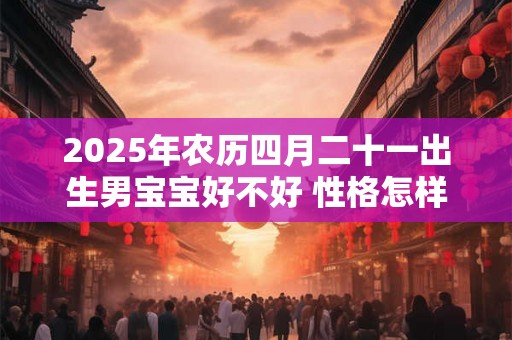 2025年农历四月二十一出生男宝宝好不好 性格怎样 2025年农历四月二十一出生男宝宝好不好 性格怎样