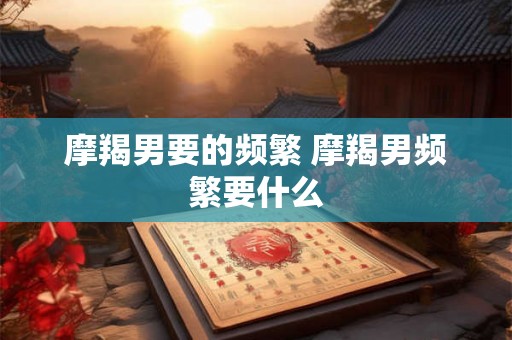 摩羯男要的频繁 摩羯男频繁要什么 摩羯男要的频繁 摩羯男频繁要什么