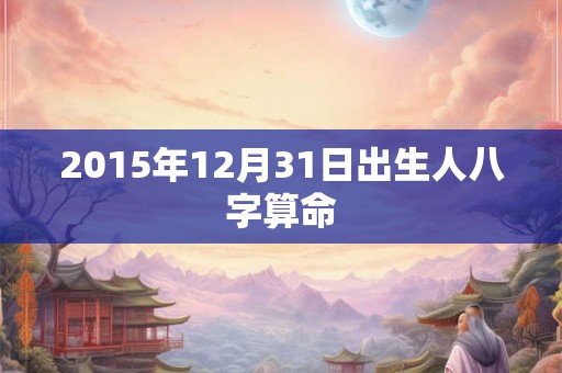2015年12月31日出生人八字算命 2015年12月31日出生人八字算命