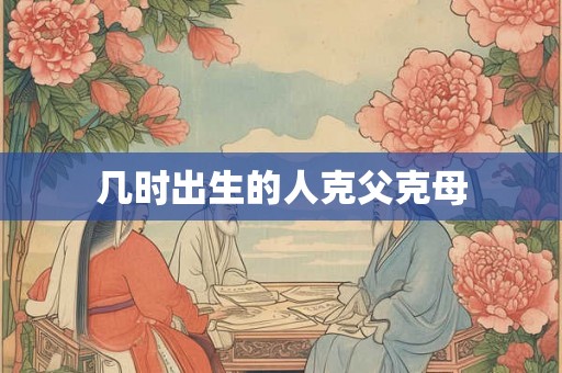 几时出生的人克父克母 几时出生的人克父克母