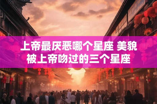 上帝最厌恶哪个星座 美貌被上帝吻过的三个星座 上帝最厌恶哪个星座 美貌被上帝吻过的三个星座