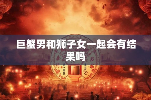 巨蟹男和狮子女一起会有结果吗 巨蟹男和狮子女一起会有结果吗