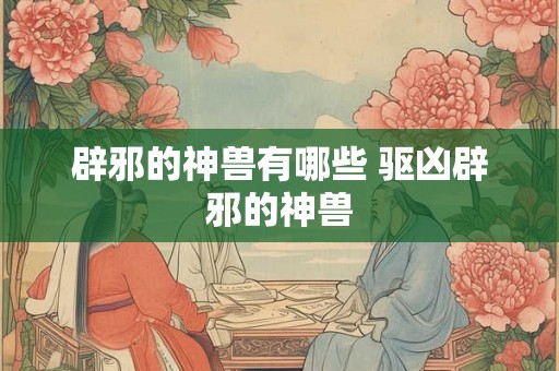 辟邪的神兽有哪些 驱凶辟邪的神兽 辟邪的神兽有哪些 驱凶辟邪的神兽