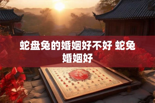 蛇盘兔的婚姻好不好 蛇兔婚姻好 蛇盘兔的婚姻好不好 蛇兔婚姻好