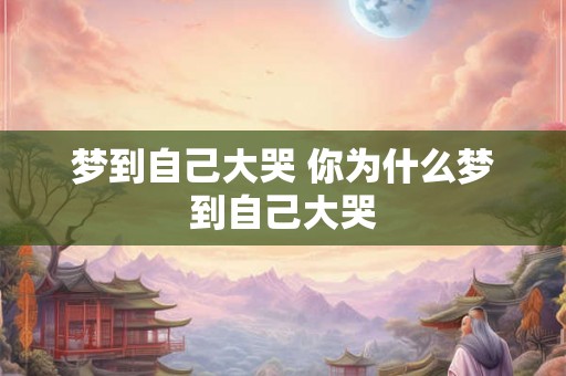 梦到自己大哭 你为什么梦到自己大哭 梦到自己大哭 你为什么梦到自己大哭