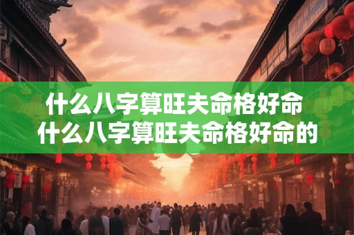 什么八字算旺夫命格好命 什么八字算旺夫命格好命的人 什么八字算旺夫命格好命 什么八字算旺夫命格好命的人
