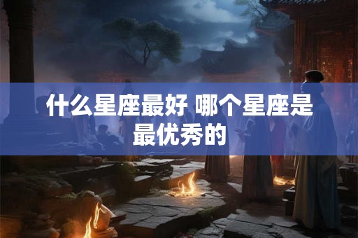 什么星座最好 哪个星座是最优秀的 什么星座最好 哪个星座是最优秀的