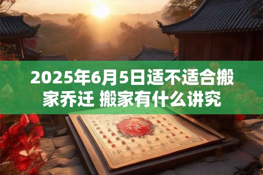 2025年6月5日适不适合搬家乔迁 搬家有什么讲究 2025年6月5日适不适合搬家乔迁 搬家有什么讲究