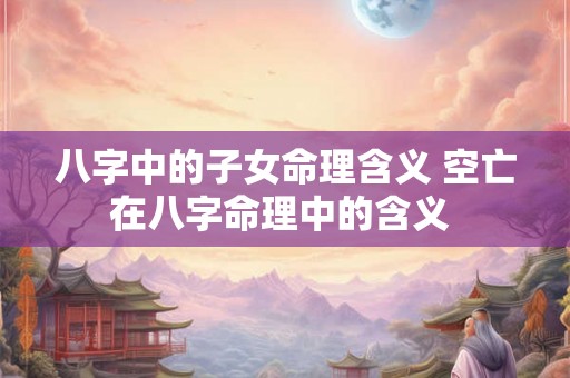 八字中的子女命理含义 空亡在八字命理中的含义 八字中的子女命理含义 空亡在八字命理中的含义