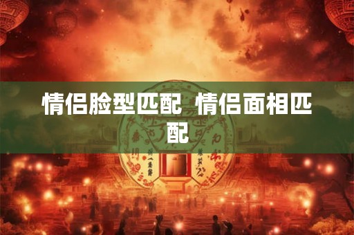 情侣脸型匹配  情侣面相匹配