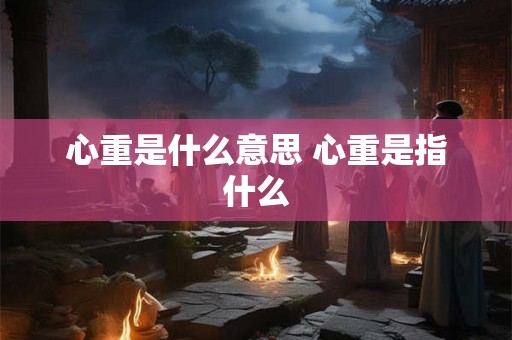 心重是什么意思 心重是指什么 心重是什么意思 心重是指什么