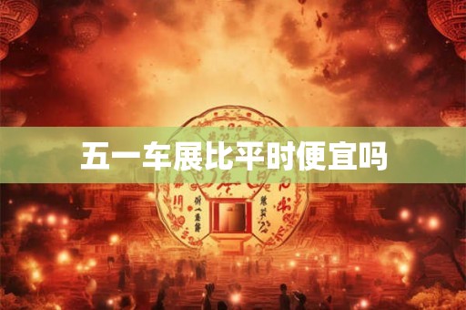 五一车展比平时便宜吗 五一车展比平时便宜吗
