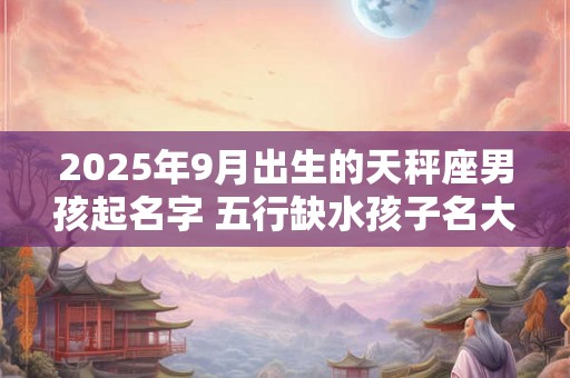 2025年9月出生的天秤座男孩起名字 五行缺水孩子名大全 2025年9月出生的天秤座男孩起名字 五行缺水孩子名大全