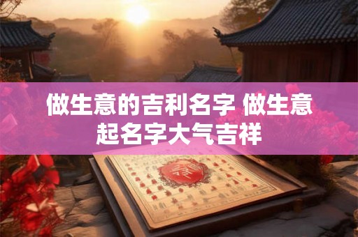 做生意的吉利名字 做生意起名字大气吉祥 做生意的吉利名字 做生意起名字大气吉祥