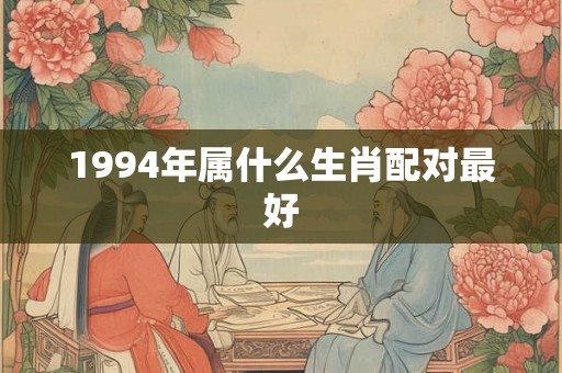 1994年属什么生肖配对最好 1994年属什么生肖配对最好