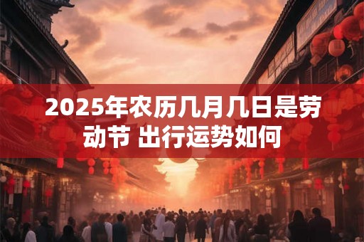 2025年农历几月几日是劳动节 出行运势如何 2025年农历几月几日是劳动节 出行运势如何