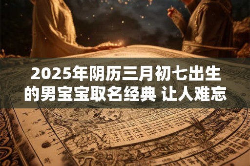 2025年阴历三月初七出生的男宝宝取名经典 让人难忘