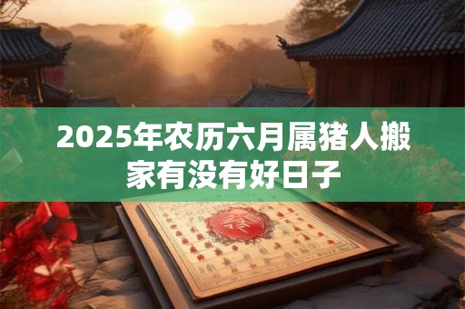 2025年农历六月属猪人搬家有没有好日子 2025年农历六月属猪人搬家有没有好日子