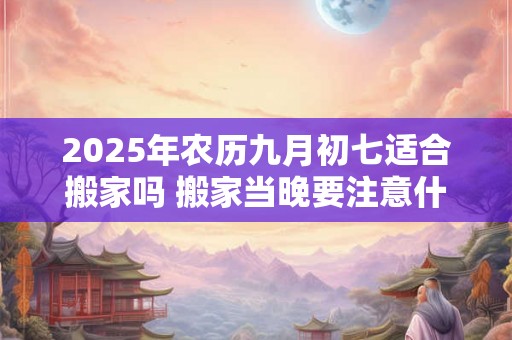 2025年农历九月初七适合搬家吗 搬家当晚要注意什么
