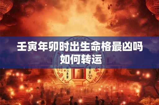 壬寅年卯时出生命格最凶吗 如何转运 壬寅年卯时出生命格最凶吗 如何转运