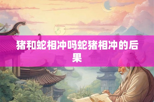 猪和蛇相冲吗蛇猪相冲的后果