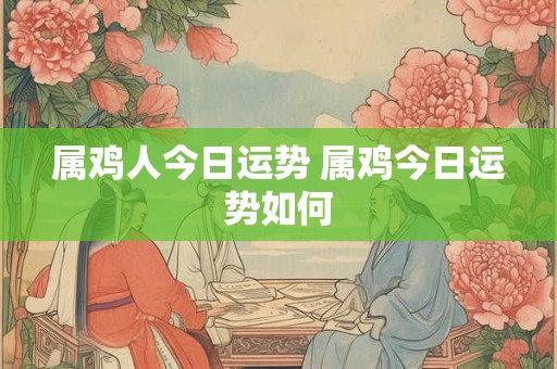 属鸡人今日运势 属鸡今日运势如何 属鸡人今日运势 属鸡今日运势如何