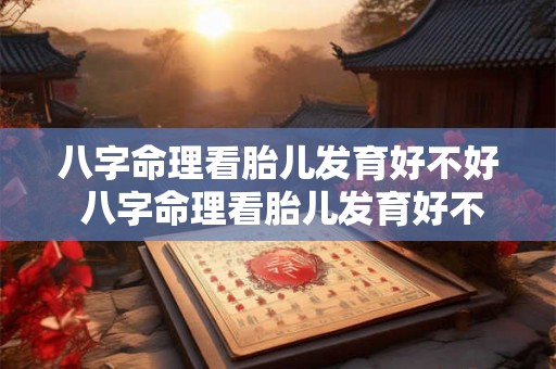 八字命理看胎儿发育好不好 八字命理看胎儿发育好不好怎么看 八字命理看胎儿发育好不好 八字命理看胎儿发育好不好怎么看
