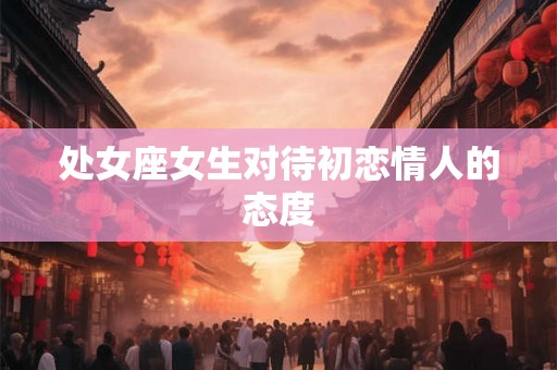 处女座女生对待初恋情人的态度 处女座女生对待初恋情人的态度