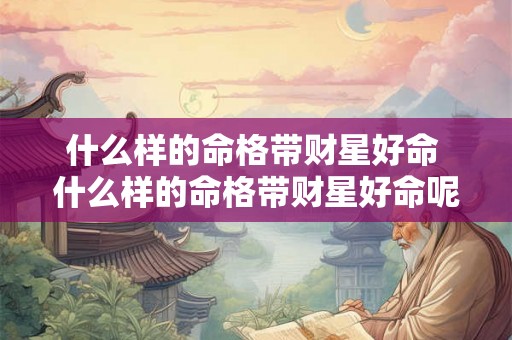 什么样的命格带财星好命 什么样的命格带财星好命呢 什么样的命格带财星好命 什么样的命格带财星好命呢