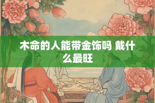木命的人能带金饰吗 戴什么最旺 木命的人能带金饰吗 戴什么最旺