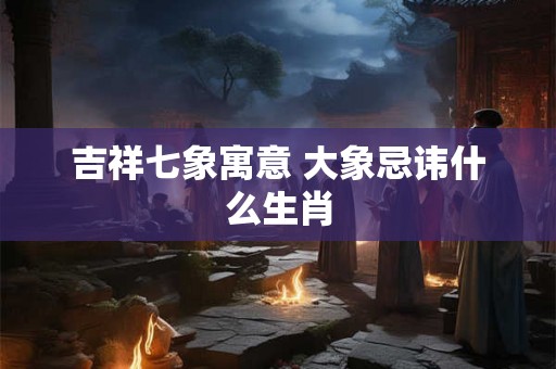吉祥七象寓意 大象忌讳什么生肖
