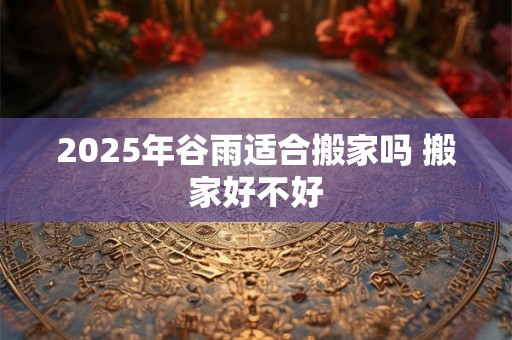 2025年谷雨适合搬家吗 搬家好不好 2025年谷雨适合搬家吗 搬家好不好