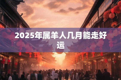 2025年属羊人几月能走好运 2025年属羊人几月能走好运