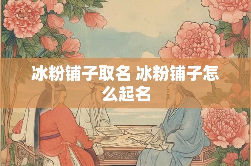 冰粉铺子取名 冰粉铺子怎么起名 冰粉铺子取名 冰粉铺子怎么起名