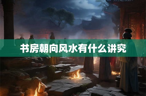 书房朝向风水有什么讲究 书房朝向风水有什么讲究