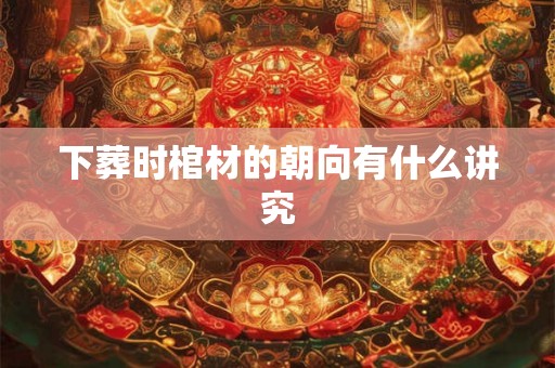 下葬时棺材的朝向有什么讲究 下葬时棺材的朝向有什么讲究