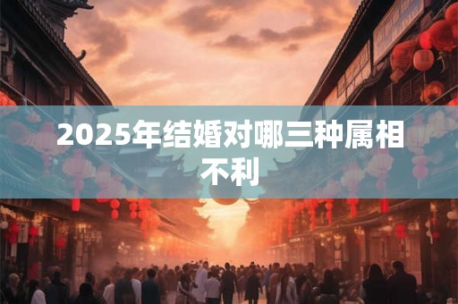 2025年结婚对哪三种属相不利 2025年结婚对哪三种属相不利