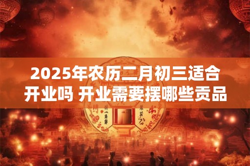 2025年农历二月初三适合开业吗 开业需要摆哪些贡品 2025年农历二月初三适合开业吗 开业需要摆哪些贡品