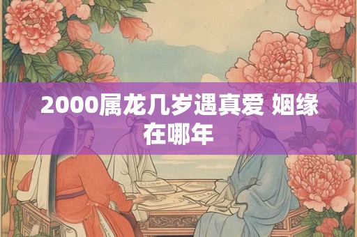 2000属龙几岁遇真爱 姻缘在哪年 2000属龙几岁遇真爱 姻缘在哪年